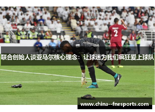 联合创始人谈亚马尔核心理念:让球迷为我们疯狂爱上球队 联合创始人谈亚马尔核心理念:让球迷为我们疯狂爱上球队