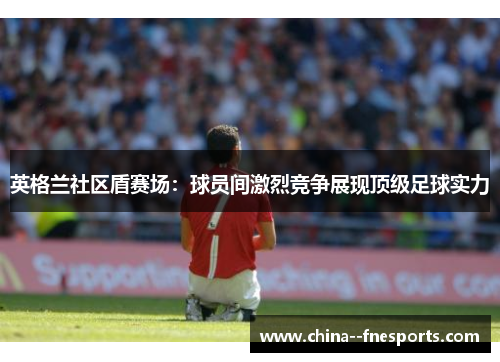 英格兰社区盾赛场:球员间激烈竞争展现顶级足球实力 英格兰社区盾赛场:球员间激烈竞争展现顶级足球实力