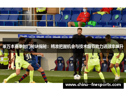 莱万本赛季射门秘诀揭秘：精准把握机会与技术细节助力进球率飙升