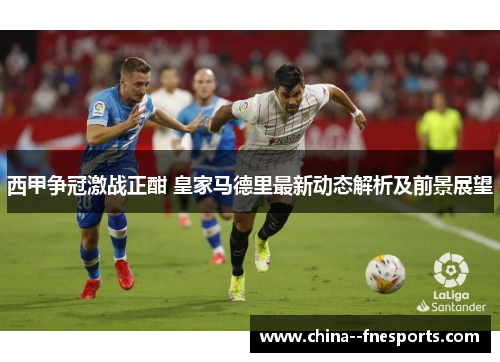 西甲争冠激战正酣 皇家马德里最新动态解析及前景展望 西甲争冠激战正酣 皇家马德里最新动态解析及前景展望