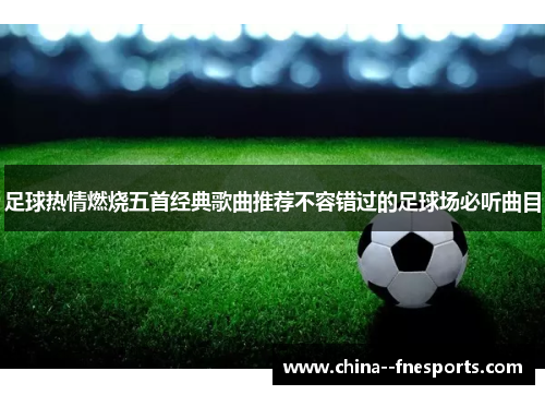 足球热情燃烧五首经典歌曲推荐不容错过的足球场必听曲目 足球热情燃烧五首经典歌曲推荐不容错过的足球场必听曲目