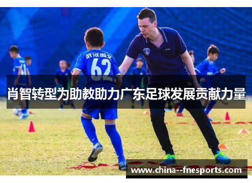 肖智转型为助教助力广东足球发展贡献力量 肖智转型为助教助力广东足球发展贡献力量