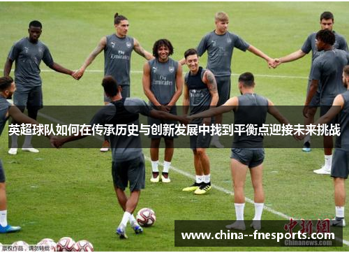 英超球队如何在传承历史与创新发展中找到平衡点迎接未来挑战 英超球队如何在传承历史与创新发展中找到平衡点迎接未来挑战
