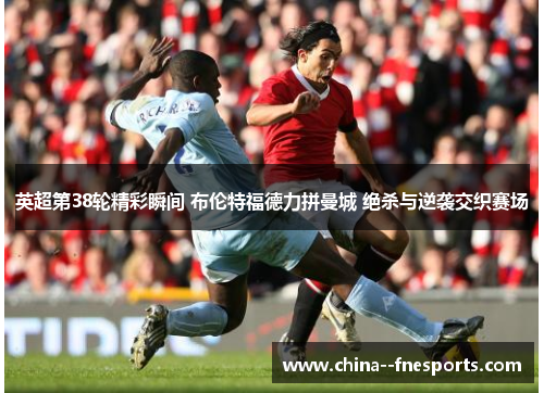 英超第38轮精彩瞬间 布伦特福德力拼曼城 绝杀与逆袭交织赛场