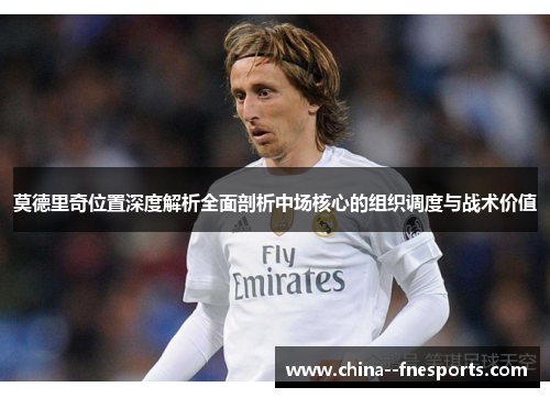 莫德里奇位置深度解析全面剖析中场核心的组织调度与战术价值 莫德里奇位置深度解析全面剖析中场核心的组织调度与战术价值