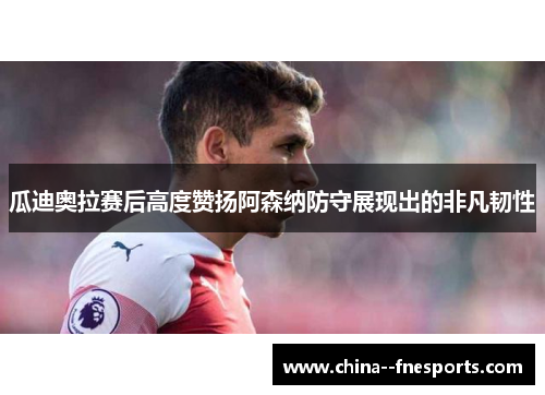 瓜迪奥拉赛后高度赞扬阿森纳防守展现出的非凡韧性