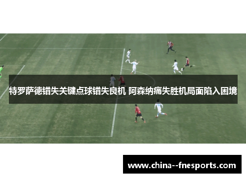 特罗萨德错失关键点球错失良机 阿森纳痛失胜机局面陷入困境